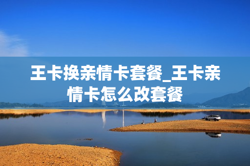 王卡换亲情卡套餐_王卡亲情卡怎么改套餐