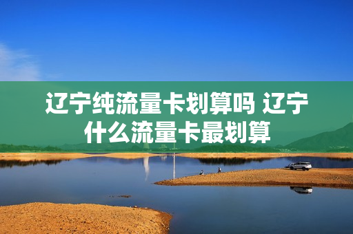 辽宁纯流量卡划算吗 辽宁什么流量卡最划算