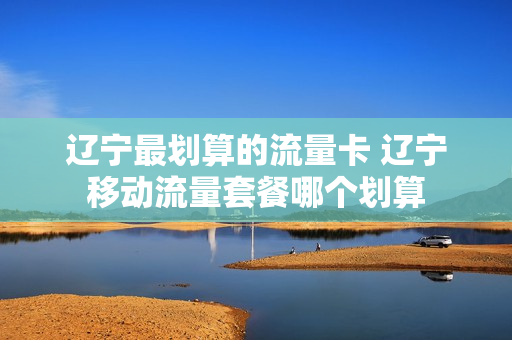 辽宁最划算的流量卡 辽宁移动流量套餐哪个划算