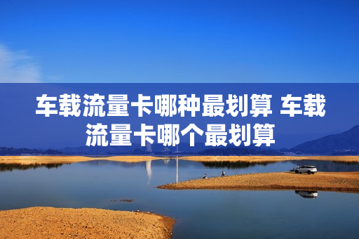 车载流量卡哪种最划算 车载流量卡哪个最划算