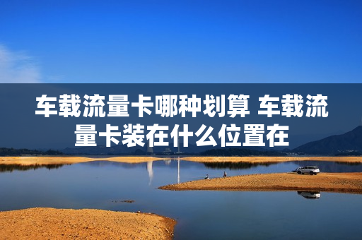 车载流量卡哪种划算 车载流量卡装在什么位置在