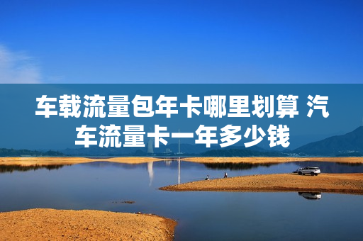 车载流量包年卡哪里划算 汽车流量卡一年多少钱