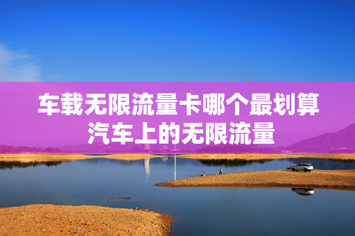 车载无限流量卡哪个最划算 汽车上的无限流量