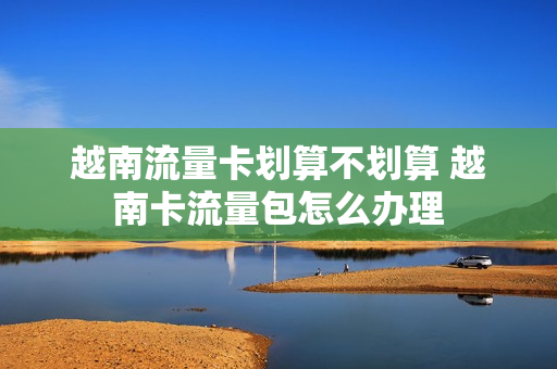 越南流量卡划算不划算 越南卡流量包怎么办理