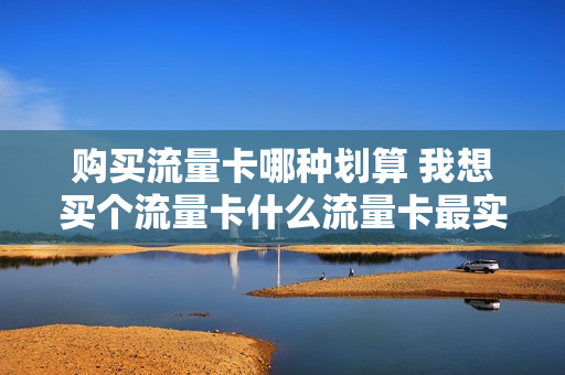 购买流量卡哪种划算 我想买个流量卡什么流量卡最实用啊
