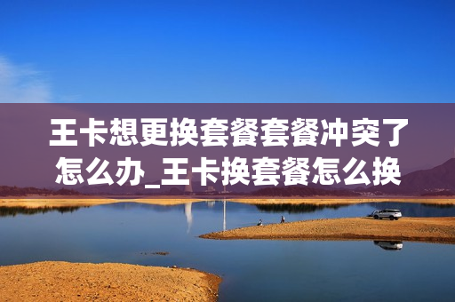 王卡想更换套餐套餐冲突了怎么办_王卡换套餐怎么换回来