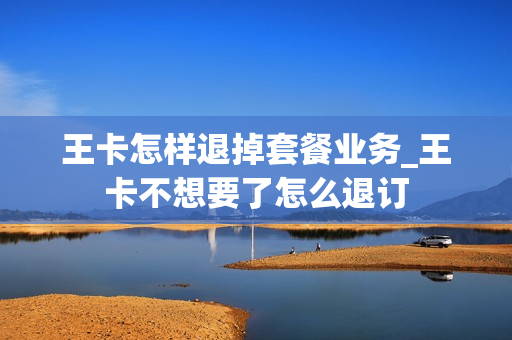 王卡怎样退掉套餐业务_王卡不想要了怎么退订