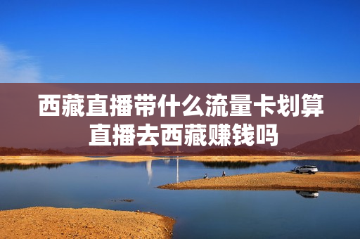 西藏直播带什么流量卡划算 直播去西藏赚钱吗