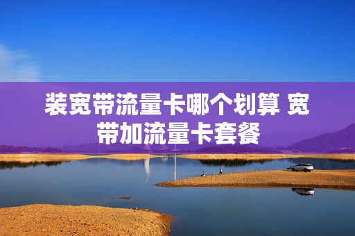 装宽带流量卡哪个划算 宽带加流量卡套餐