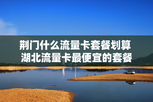 荆门什么流量卡套餐划算 湖北流量卡最便宜的套餐