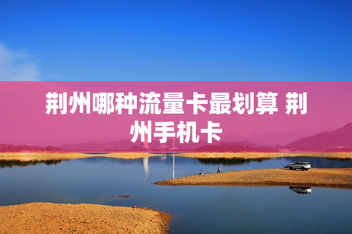 荆州哪种流量卡最划算 荆州手机卡