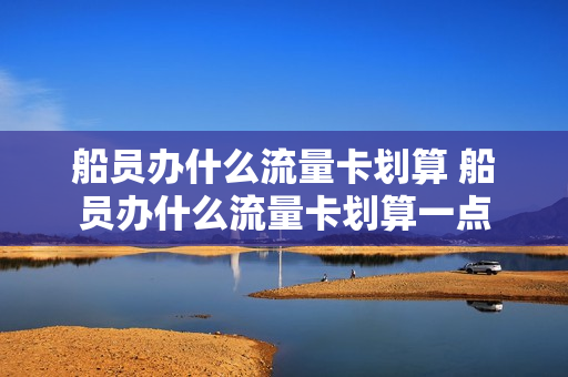 船员办什么流量卡划算 船员办什么流量卡划算一点