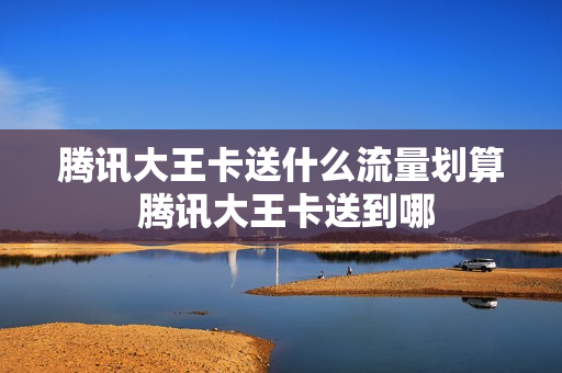 腾讯大王卡送什么流量划算 腾讯大王卡送到哪