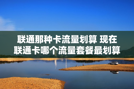 联通那种卡流量划算 现在联通卡哪个流量套餐最划算