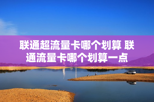 联通超流量卡哪个划算 联通流量卡哪个划算一点