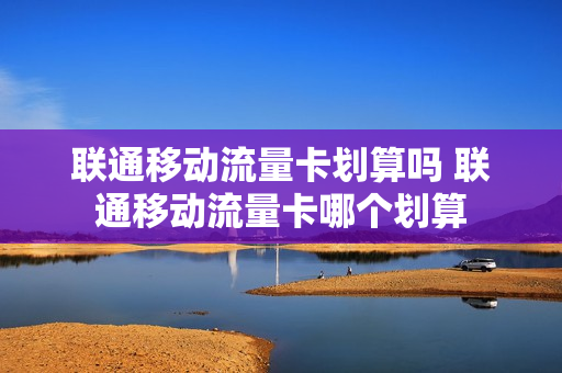 联通移动流量卡划算吗 联通移动流量卡哪个划算