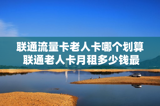 联通流量卡老人卡哪个划算 联通老人卡月租多少钱最低