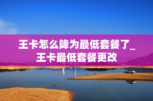 王卡怎么降为最低套餐了_王卡最低套餐更改