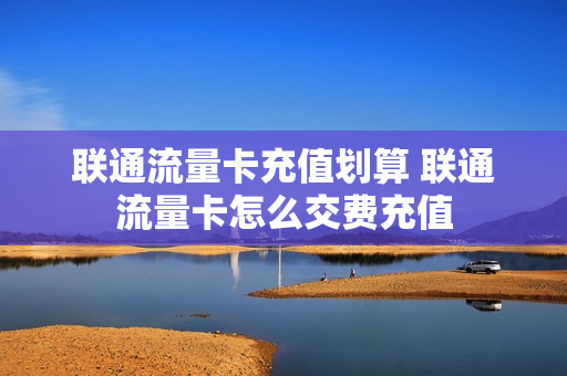 联通流量卡充值划算 联通流量卡怎么交费充值
