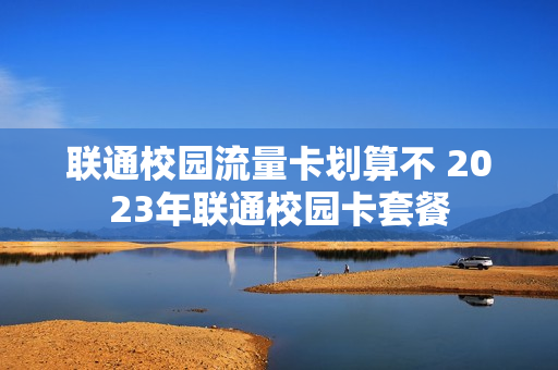 联通校园流量卡划算不 2023年联通校园卡套餐
