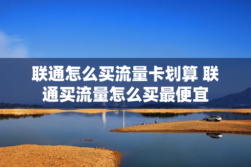 联通怎么买流量卡划算 联通买流量怎么买最便宜