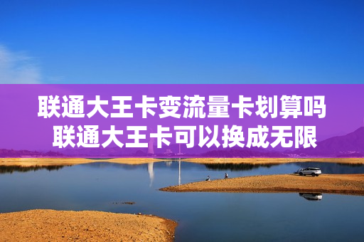 联通大王卡变流量卡划算吗 联通大王卡可以换成无限流量吗