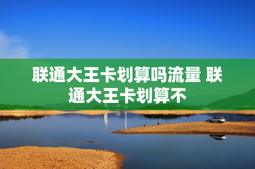 联通大王卡划算吗流量 联通大王卡划算不