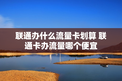 联通办什么流量卡划算 联通卡办流量哪个便宜