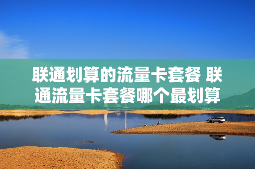 联通划算的流量卡套餐 联通流量卡套餐哪个最划算