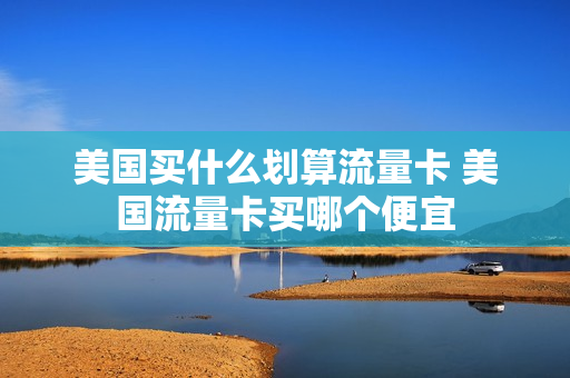 美国买什么划算流量卡 美国流量卡买哪个便宜