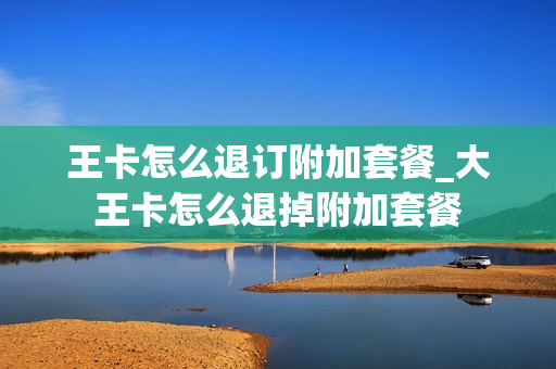 王卡怎么退订附加套餐_大王卡怎么退掉附加套餐