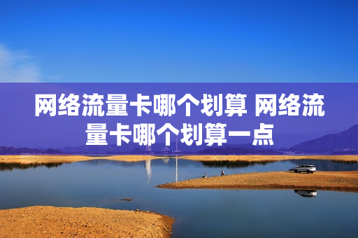 网络流量卡哪个划算 网络流量卡哪个划算一点