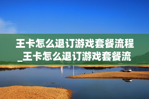 王卡怎么退订游戏套餐流程_王卡怎么退订游戏套餐流程图