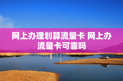 网上办理划算流量卡 网上办流量卡可靠吗
