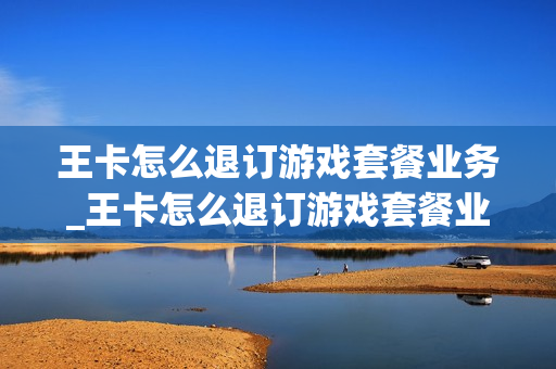 王卡怎么退订游戏套餐业务_王卡怎么退订游戏套餐业务费