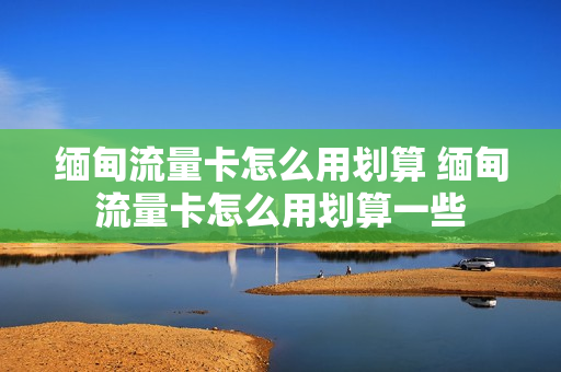 缅甸流量卡怎么用划算 缅甸流量卡怎么用划算一些