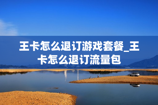 王卡怎么退订游戏套餐_王卡怎么退订流量包
