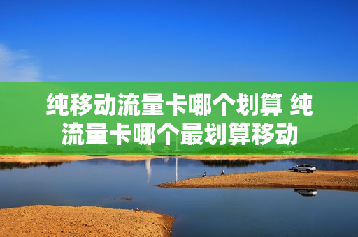 纯移动流量卡哪个划算 纯流量卡哪个最划算移动