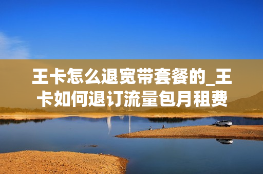 王卡怎么退宽带套餐的_王卡如何退订流量包月租费