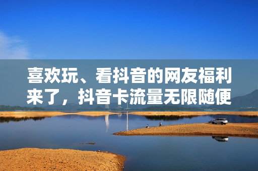 喜欢玩、看抖音的网友福利来了，抖音卡流量无限随便你刷个够
