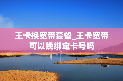 王卡换宽带套餐_王卡宽带可以换绑定卡号吗