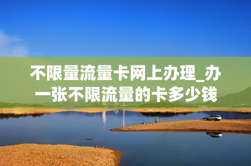 不限量流量卡网上办理_办一张不限流量的卡多少钱