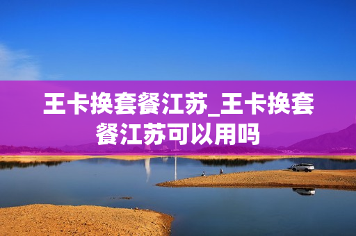 王卡换套餐江苏_王卡换套餐江苏可以用吗
