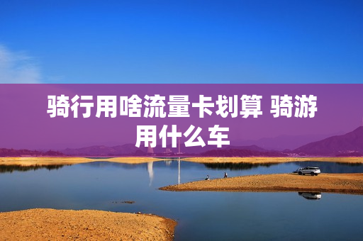 骑行用啥流量卡划算 骑游用什么车
