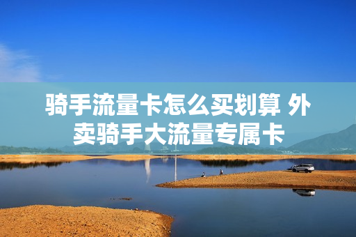 骑手流量卡怎么买划算 外卖骑手大流量专属卡