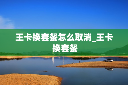 王卡换套餐怎么取消_王卡 换套餐
