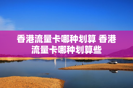 香港流量卡哪种划算 香港流量卡哪种划算些