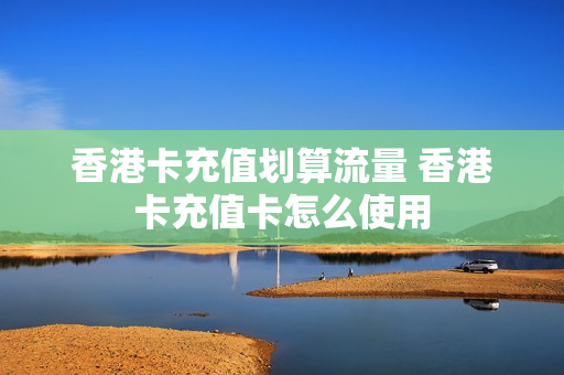 香港卡充值划算流量 香港卡充值卡怎么使用