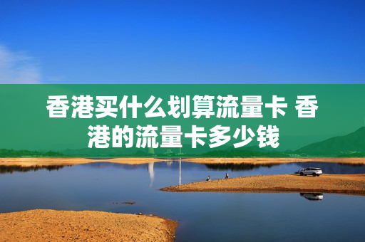 香港买什么划算流量卡 香港的流量卡多少钱