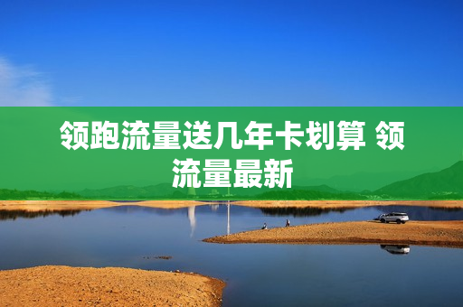 领跑流量送几年卡划算 领流量最新
